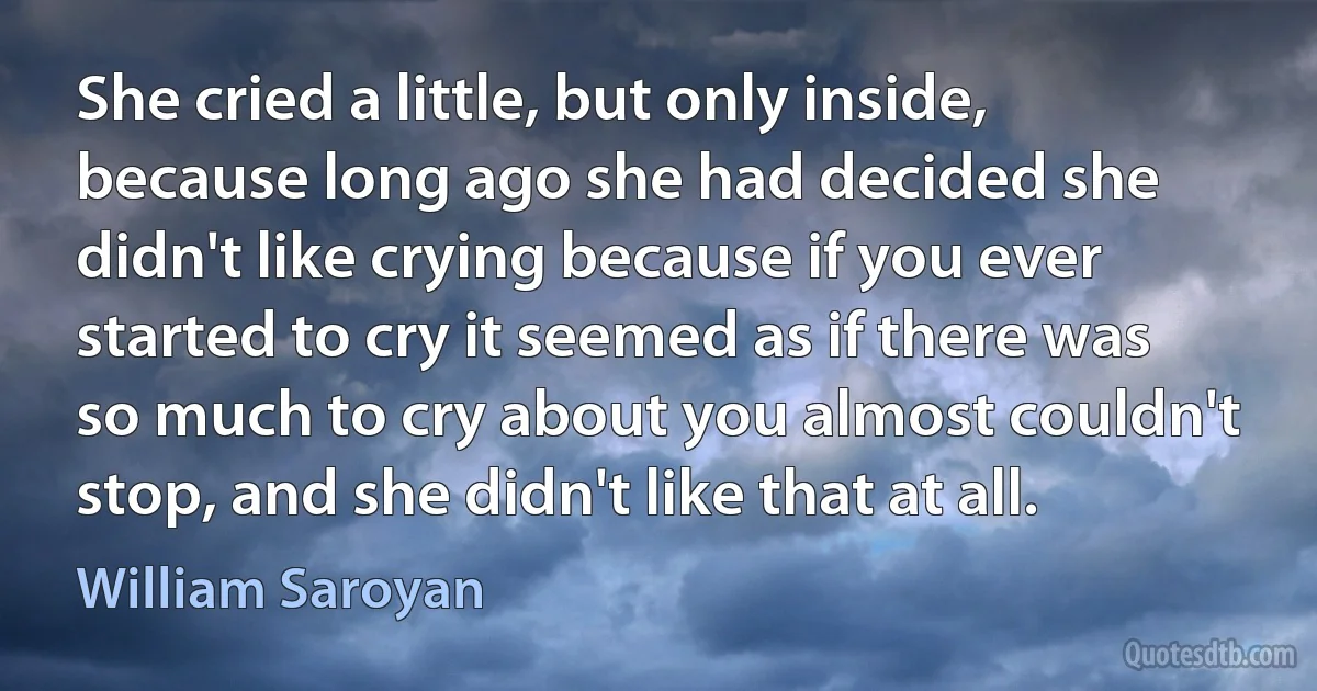 She cried a little, but only inside, because long ago she had decided she didn't like crying because if you ever started to cry it seemed as if there was so much to cry about you almost couldn't stop, and she didn't like that at all. (William Saroyan)