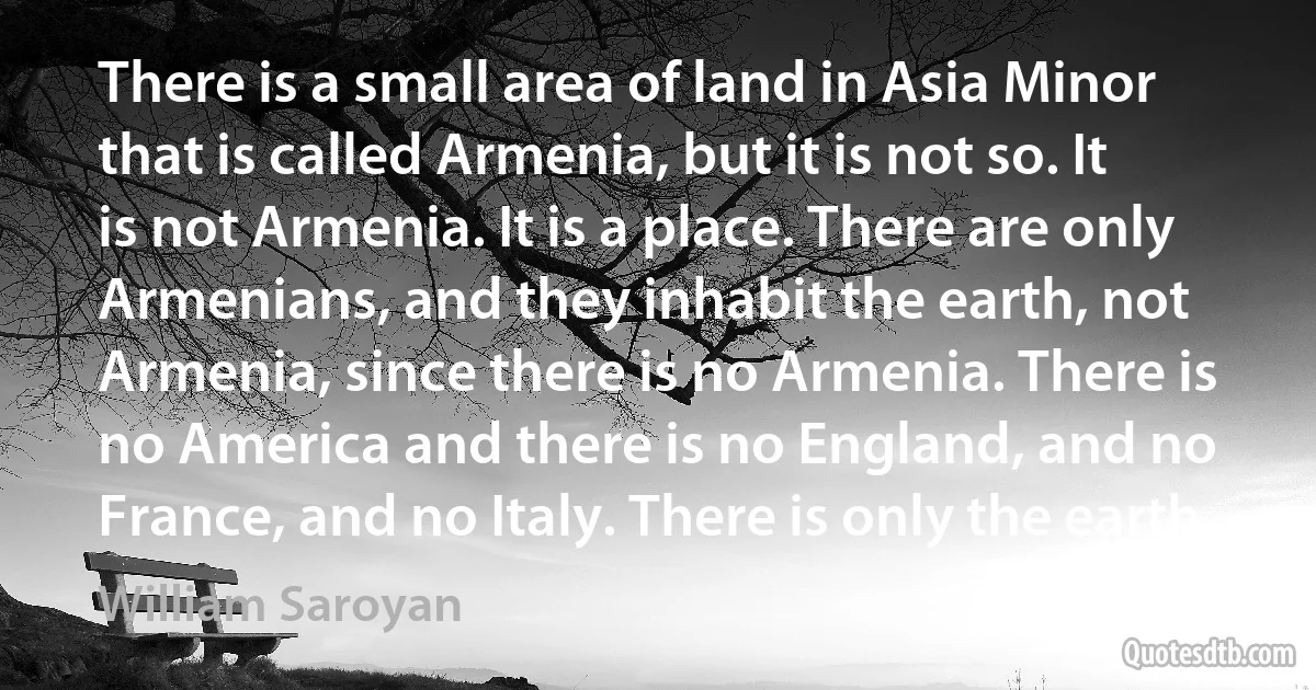 There is a small area of land in Asia Minor that is called Armenia, but it is not so. It is not Armenia. It is a place. There are only Armenians, and they inhabit the earth, not Armenia, since there is no Armenia. There is no America and there is no England, and no France, and no Italy. There is only the earth. (William Saroyan)