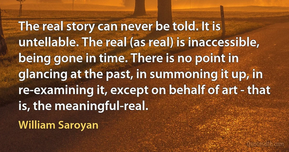 The real story can never be told. It is untellable. The real (as real) is inaccessible, being gone in time. There is no point in glancing at the past, in summoning it up, in re-examining it, except on behalf of art - that is, the meaningful-real. (William Saroyan)