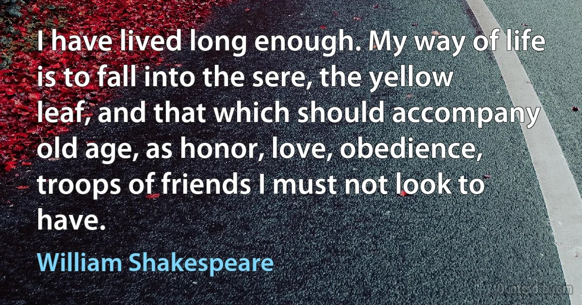 I have lived long enough. My way of life is to fall into the sere, the yellow leaf, and that which should accompany old age, as honor, love, obedience, troops of friends I must not look to have. (William Shakespeare)