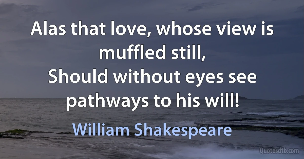 Alas that love, whose view is muffled still,
Should without eyes see pathways to his will! (William Shakespeare)