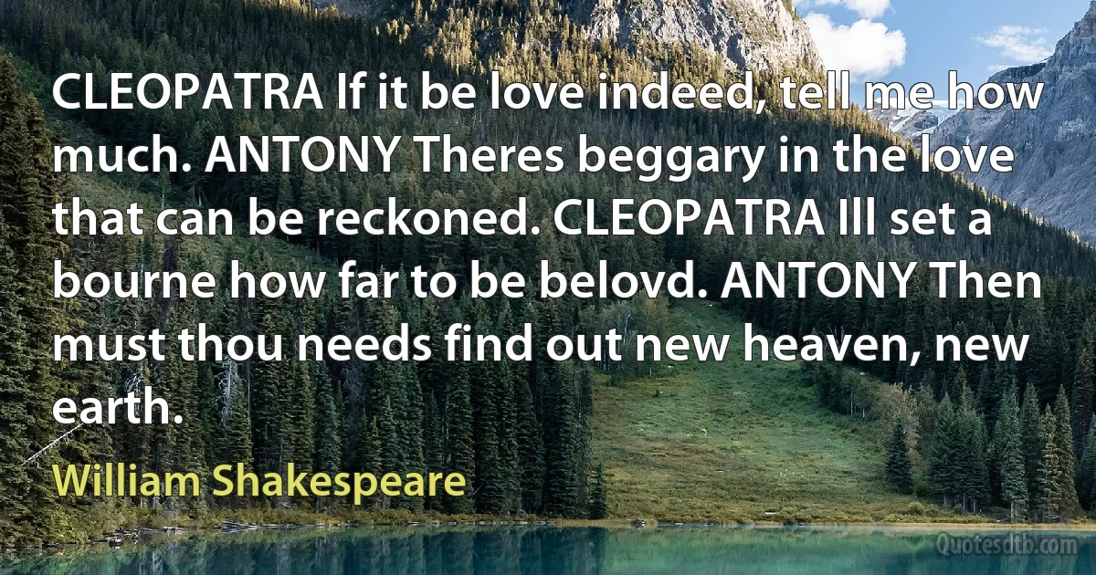 CLEOPATRA If it be love indeed, tell me how much. ANTONY Theres beggary in the love that can be reckoned. CLEOPATRA Ill set a bourne how far to be belovd. ANTONY Then must thou needs find out new heaven, new earth. (William Shakespeare)