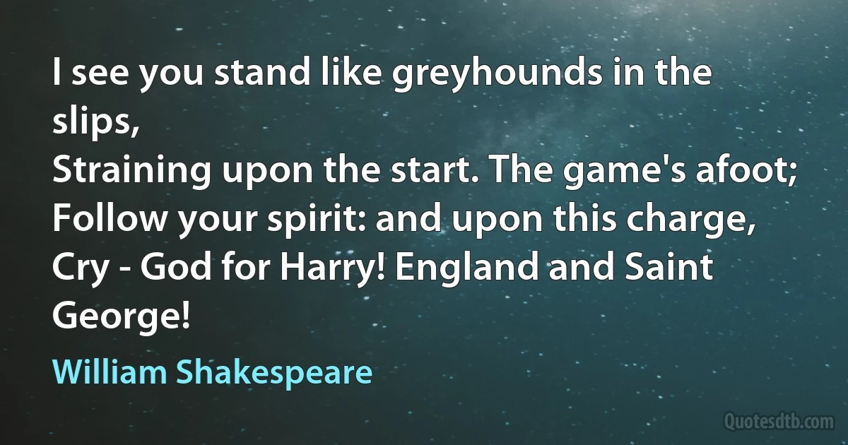 I see you stand like greyhounds in the slips,
Straining upon the start. The game's afoot;
Follow your spirit: and upon this charge,
Cry - God for Harry! England and Saint George! (William Shakespeare)