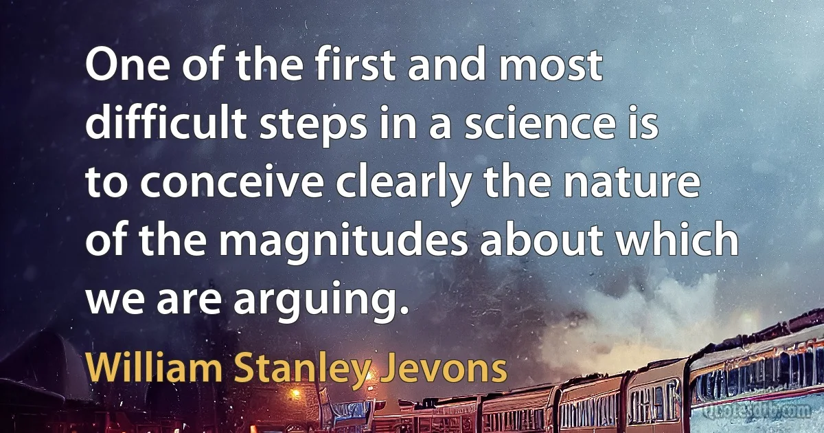 One of the first and most difficult steps in a science is to conceive clearly the nature of the magnitudes about which we are arguing. (William Stanley Jevons)