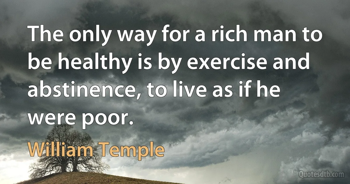 The only way for a rich man to be healthy is by exercise and abstinence, to live as if he were poor. (William Temple)