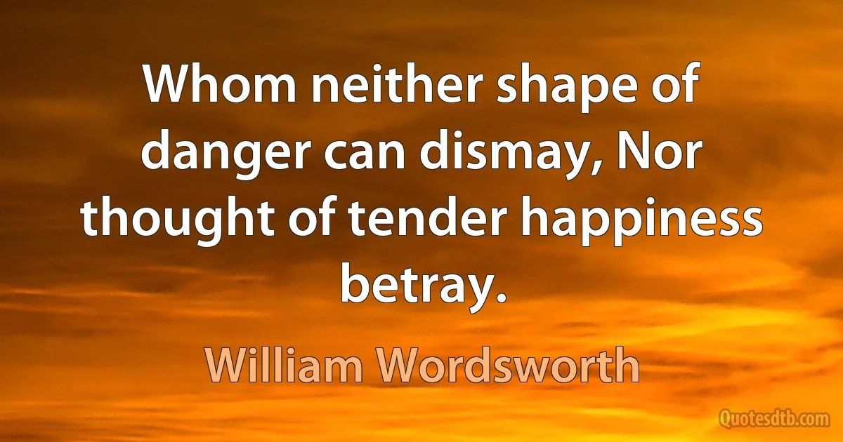 Whom neither shape of danger can dismay, Nor thought of tender happiness betray. (William Wordsworth)