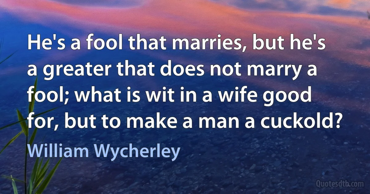 He's a fool that marries, but he's a greater that does not marry a fool; what is wit in a wife good for, but to make a man a cuckold? (William Wycherley)