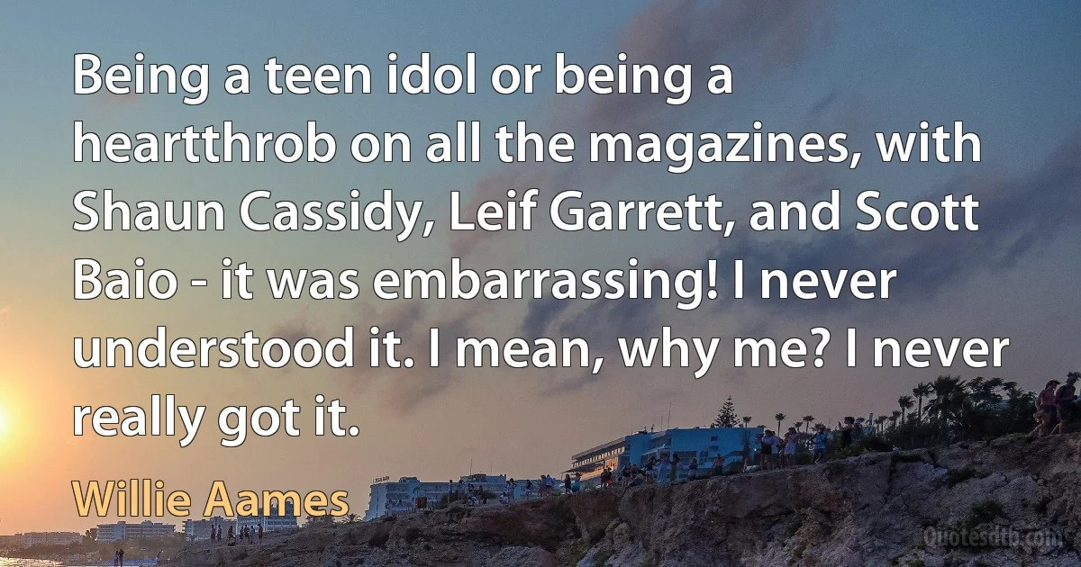 Being a teen idol or being a heartthrob on all the magazines, with Shaun Cassidy, Leif Garrett, and Scott Baio - it was embarrassing! I never understood it. I mean, why me? I never really got it. (Willie Aames)