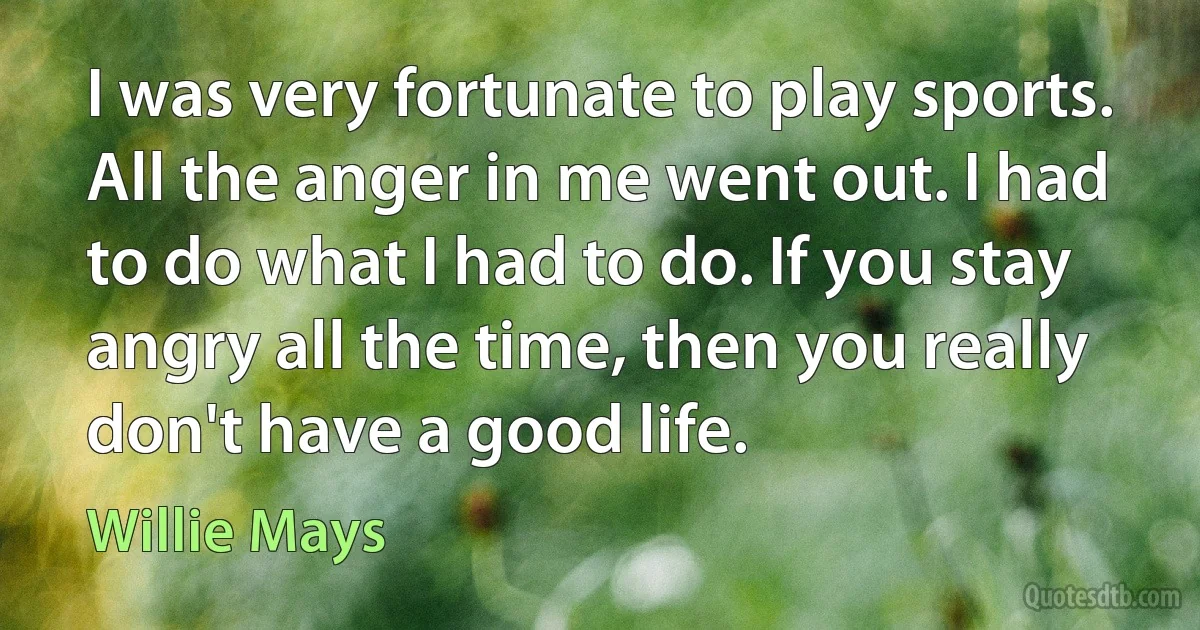 I was very fortunate to play sports. All the anger in me went out. I had to do what I had to do. If you stay angry all the time, then you really don't have a good life. (Willie Mays)