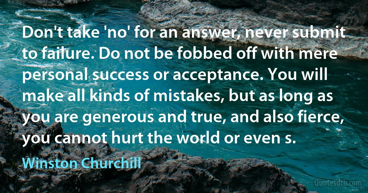 Don't take 'no' for an answer, never submit to failure. Do not be fobbed off with mere personal success or acceptance. You will make all kinds of mistakes, but as long as you are generous and true, and also fierce, you cannot hurt the world or even s. (Winston Churchill)