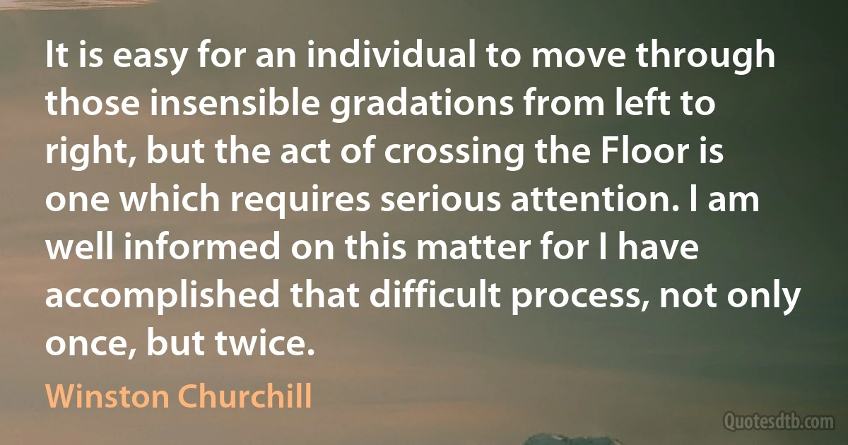 It is easy for an individual to move through those insensible gradations from left to right, but the act of crossing the Floor is one which requires serious attention. I am well informed on this matter for I have accomplished that difficult process, not only once, but twice. (Winston Churchill)