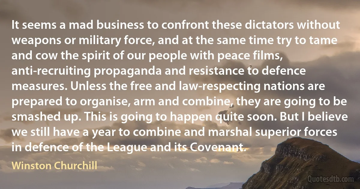 It seems a mad business to confront these dictators without weapons or military force, and at the same time try to tame and cow the spirit of our people with peace films, anti-recruiting propaganda and resistance to defence measures. Unless the free and law-respecting nations are prepared to organise, arm and combine, they are going to be smashed up. This is going to happen quite soon. But I believe we still have a year to combine and marshal superior forces in defence of the League and its Covenant. (Winston Churchill)