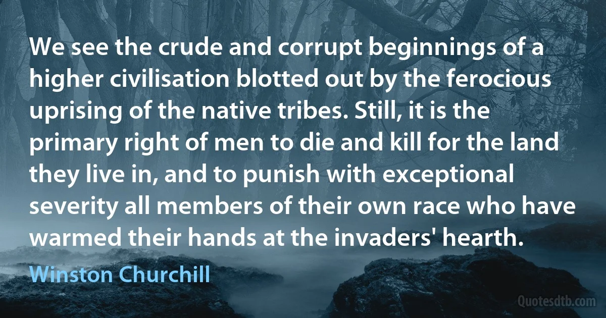 We see the crude and corrupt beginnings of a higher civilisation blotted out by the ferocious uprising of the native tribes. Still, it is the primary right of men to die and kill for the land they live in, and to punish with exceptional severity all members of their own race who have warmed their hands at the invaders' hearth. (Winston Churchill)