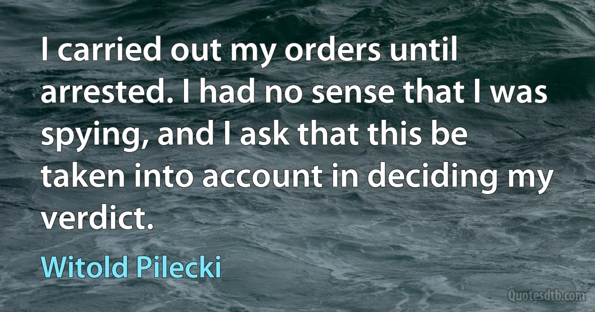 I carried out my orders until arrested. I had no sense that I was spying, and I ask that this be taken into account in deciding my verdict. (Witold Pilecki)