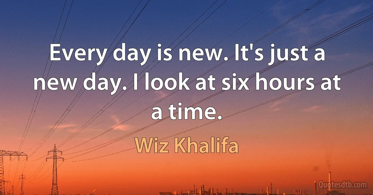 Every day is new. It's just a new day. I look at six hours at a time. (Wiz Khalifa)