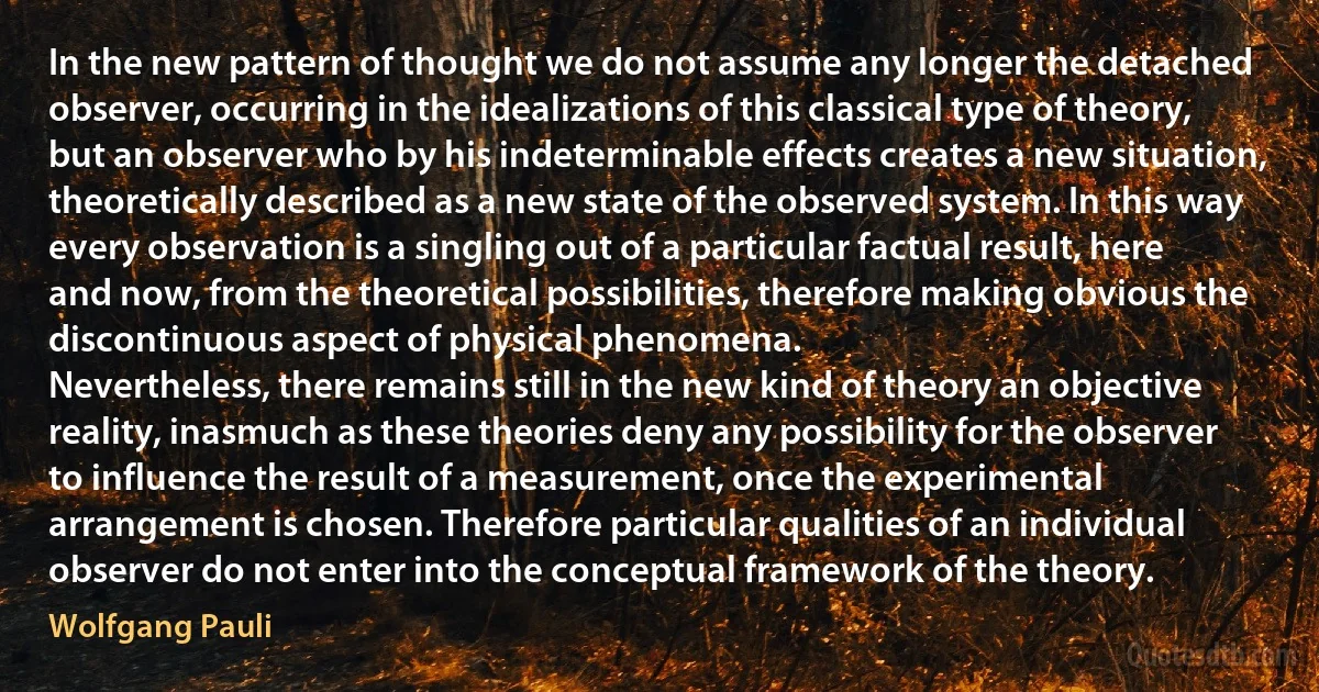 In the new pattern of thought we do not assume any longer the detached observer, occurring in the idealizations of this classical type of theory, but an observer who by his indeterminable effects creates a new situation, theoretically described as a new state of the observed system. In this way every observation is a singling out of a particular factual result, here and now, from the theoretical possibilities, therefore making obvious the discontinuous aspect of physical phenomena.
Nevertheless, there remains still in the new kind of theory an objective reality, inasmuch as these theories deny any possibility for the observer to influence the result of a measurement, once the experimental arrangement is chosen. Therefore particular qualities of an individual observer do not enter into the conceptual framework of the theory. (Wolfgang Pauli)