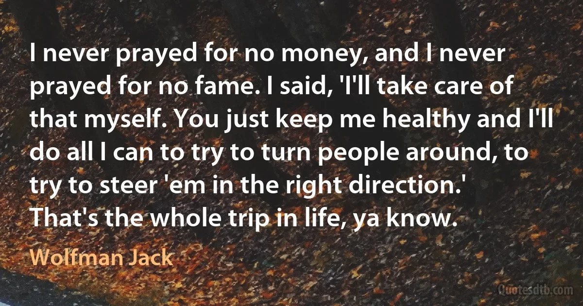 I never prayed for no money, and I never prayed for no fame. I said, 'I'll take care of that myself. You just keep me healthy and I'll do all I can to try to turn people around, to try to steer 'em in the right direction.' That's the whole trip in life, ya know. (Wolfman Jack)