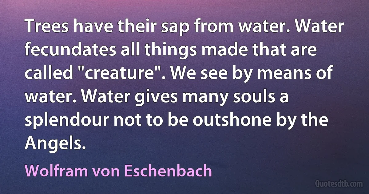 Trees have their sap from water. Water fecundates all things made that are called "creature". We see by means of water. Water gives many souls a splendour not to be outshone by the Angels. (Wolfram von Eschenbach)