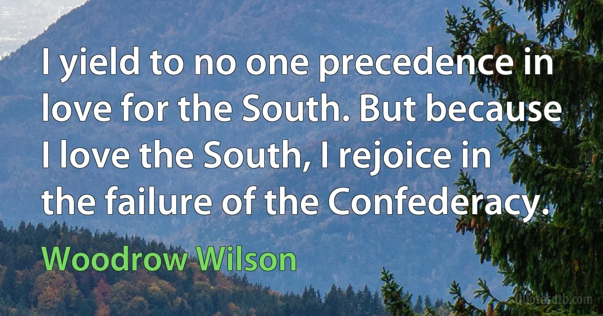 I yield to no one precedence in love for the South. But because I love the South, I rejoice in the failure of the Confederacy. (Woodrow Wilson)