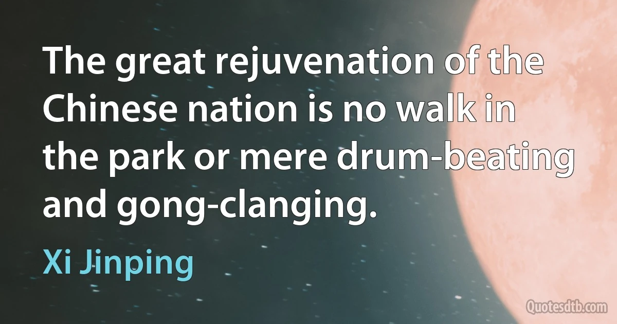 The great rejuvenation of the Chinese nation is no walk in the park or mere drum-beating and gong-clanging. (Xi Jinping)