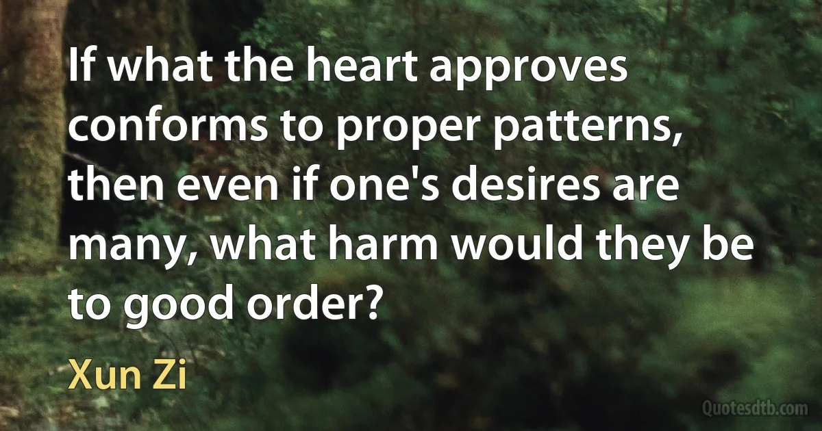 If what the heart approves conforms to proper patterns, then even if one's desires are many, what harm would they be to good order? (Xun Zi)