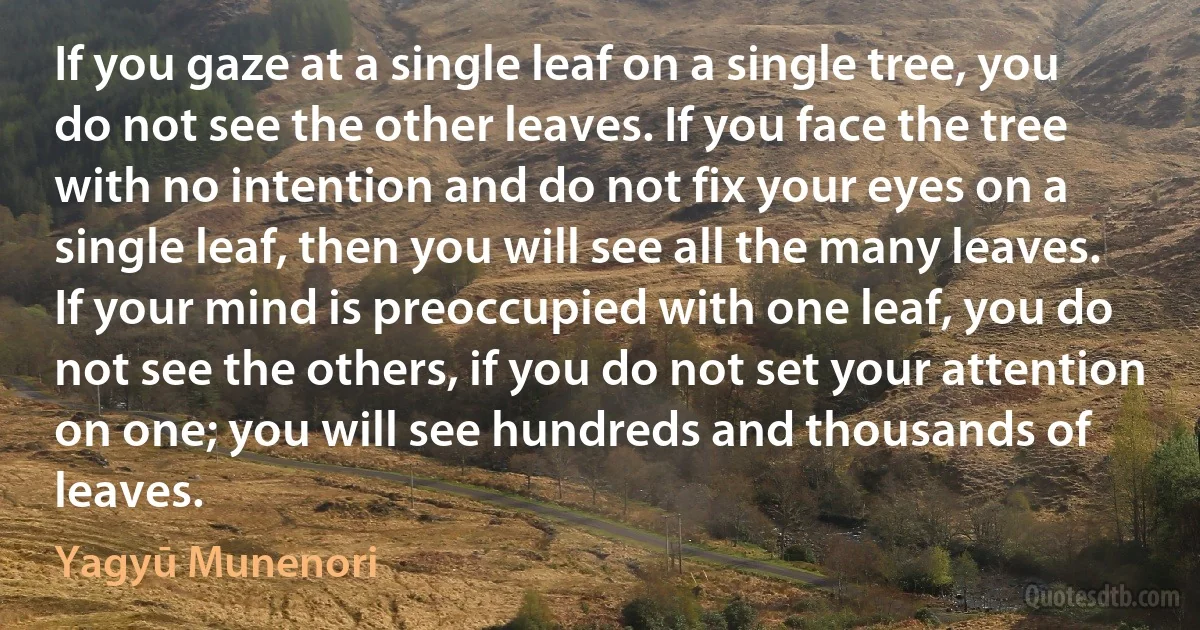 If you gaze at a single leaf on a single tree, you do not see the other leaves. If you face the tree with no intention and do not fix your eyes on a single leaf, then you will see all the many leaves. If your mind is preoccupied with one leaf, you do not see the others, if you do not set your attention on one; you will see hundreds and thousands of leaves. (Yagyū Munenori)