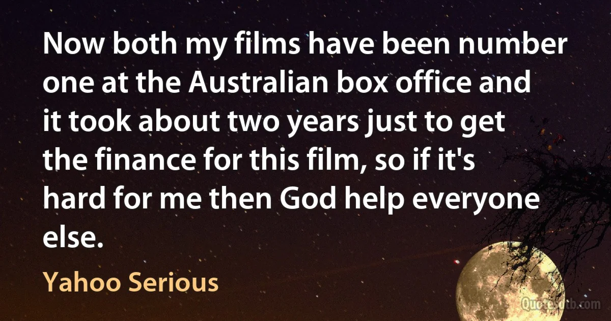 Now both my films have been number one at the Australian box office and it took about two years just to get the finance for this film, so if it's hard for me then God help everyone else. (Yahoo Serious)