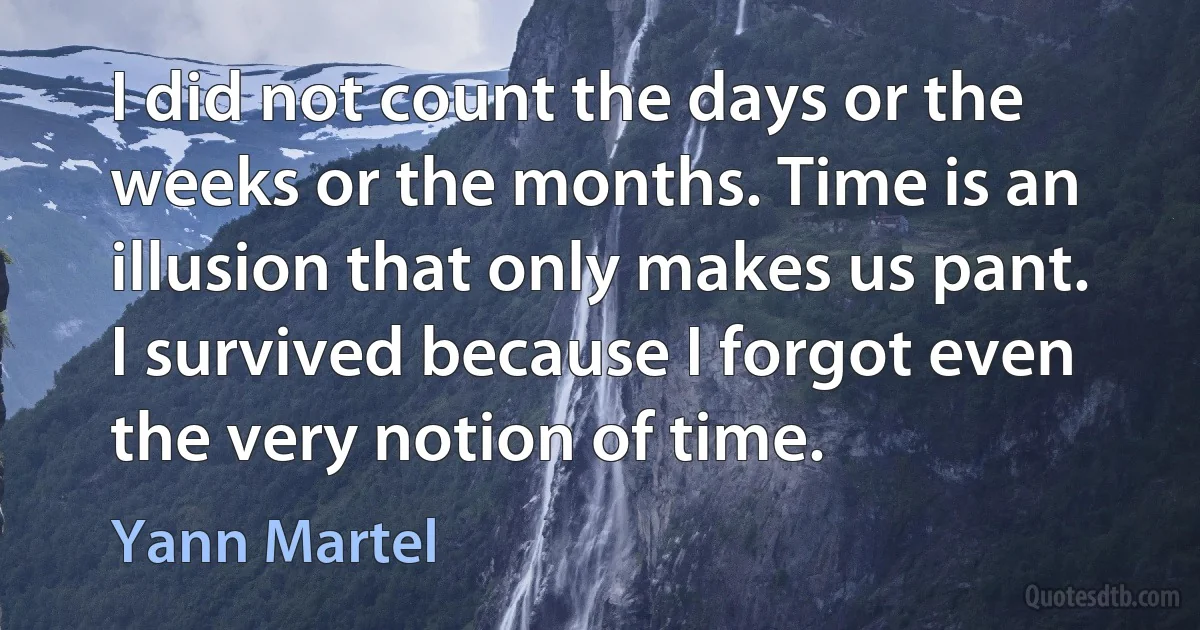 I did not count the days or the weeks or the months. Time is an illusion that only makes us pant. I survived because I forgot even the very notion of time. (Yann Martel)