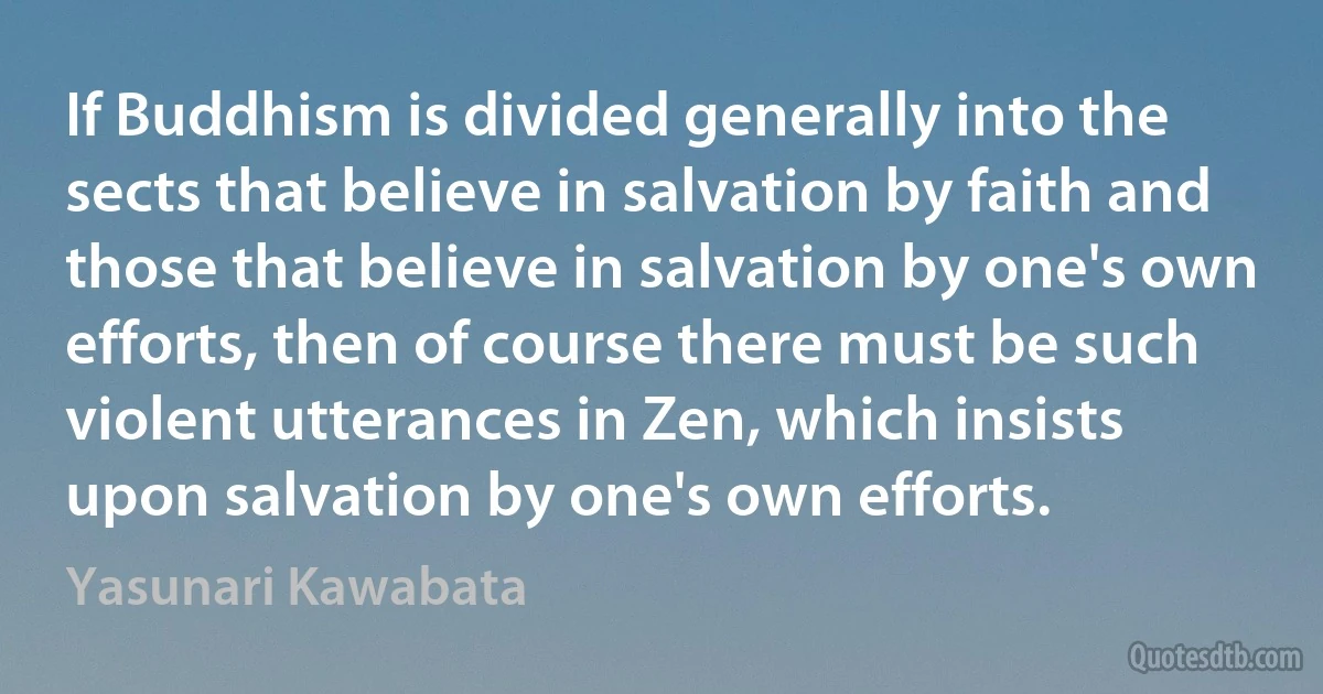 If Buddhism is divided generally into the sects that believe in salvation by faith and those that believe in salvation by one's own efforts, then of course there must be such violent utterances in Zen, which insists upon salvation by one's own efforts. (Yasunari Kawabata)