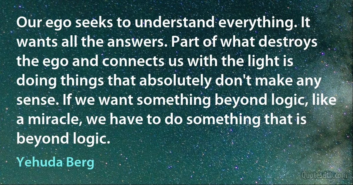 Our ego seeks to understand everything. It wants all the answers. Part of what destroys the ego and connects us with the light is doing things that absolutely don't make any sense. If we want something beyond logic, like a miracle, we have to do something that is beyond logic. (Yehuda Berg)