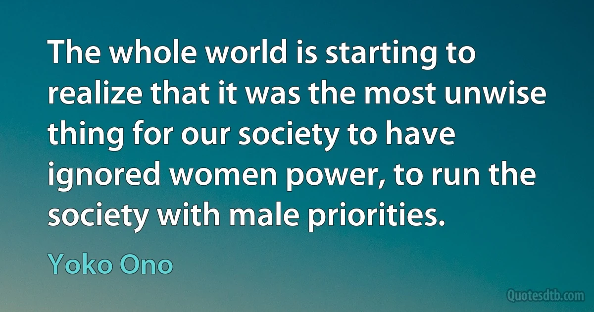 The whole world is starting to realize that it was the most unwise thing for our society to have ignored women power, to run the society with male priorities. (Yoko Ono)