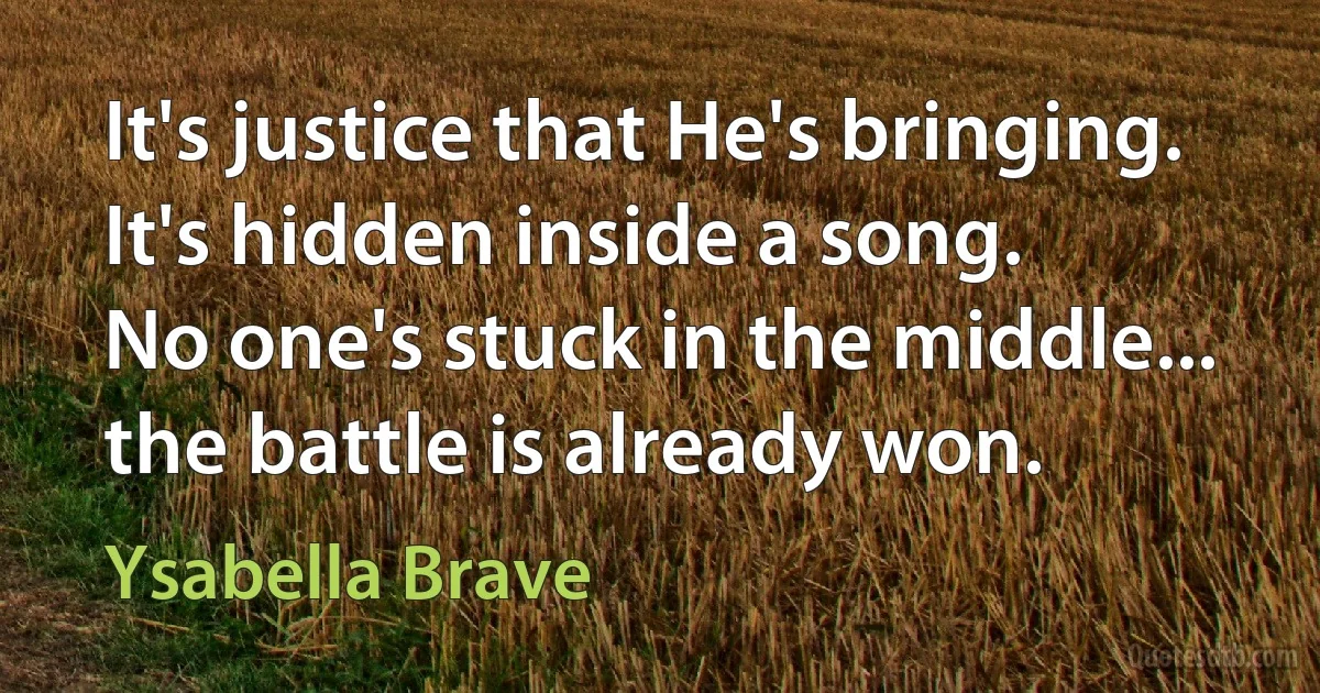 It's justice that He's bringing.
It's hidden inside a song.
No one's stuck in the middle...
the battle is already won. (Ysabella Brave)