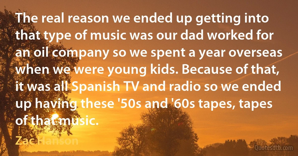 The real reason we ended up getting into that type of music was our dad worked for an oil company so we spent a year overseas when we were young kids. Because of that, it was all Spanish TV and radio so we ended up having these '50s and '60s tapes, tapes of that music. (Zac Hanson)