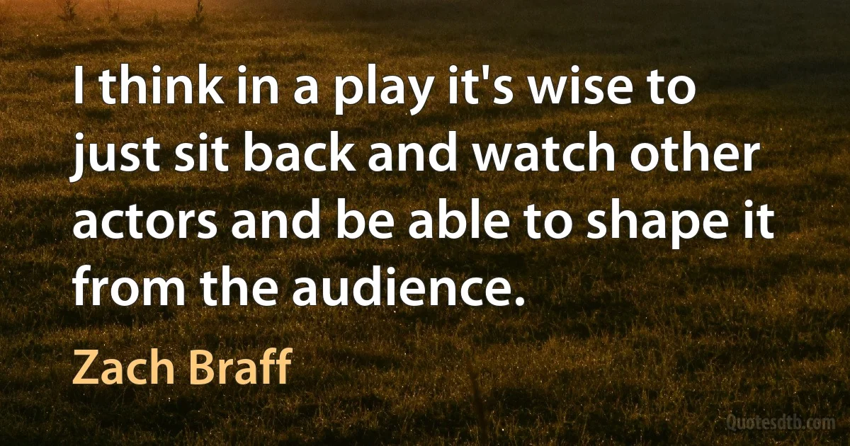 I think in a play it's wise to just sit back and watch other actors and be able to shape it from the audience. (Zach Braff)