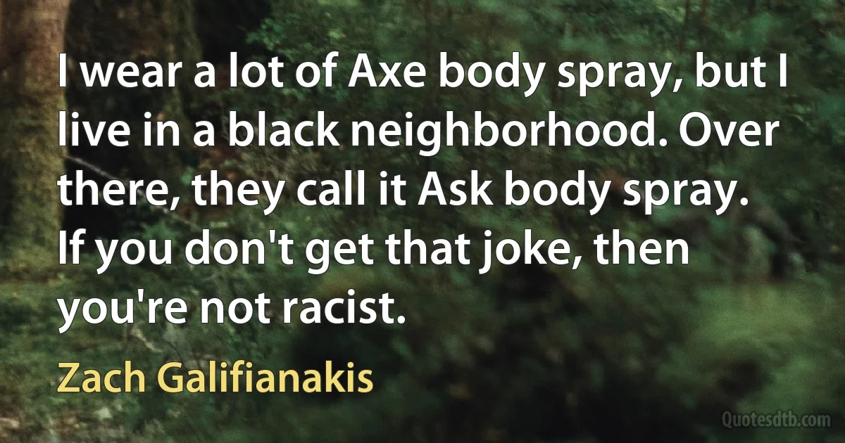 I wear a lot of Axe body spray, but I live in a black neighborhood. Over there, they call it Ask body spray. If you don't get that joke, then you're not racist. (Zach Galifianakis)