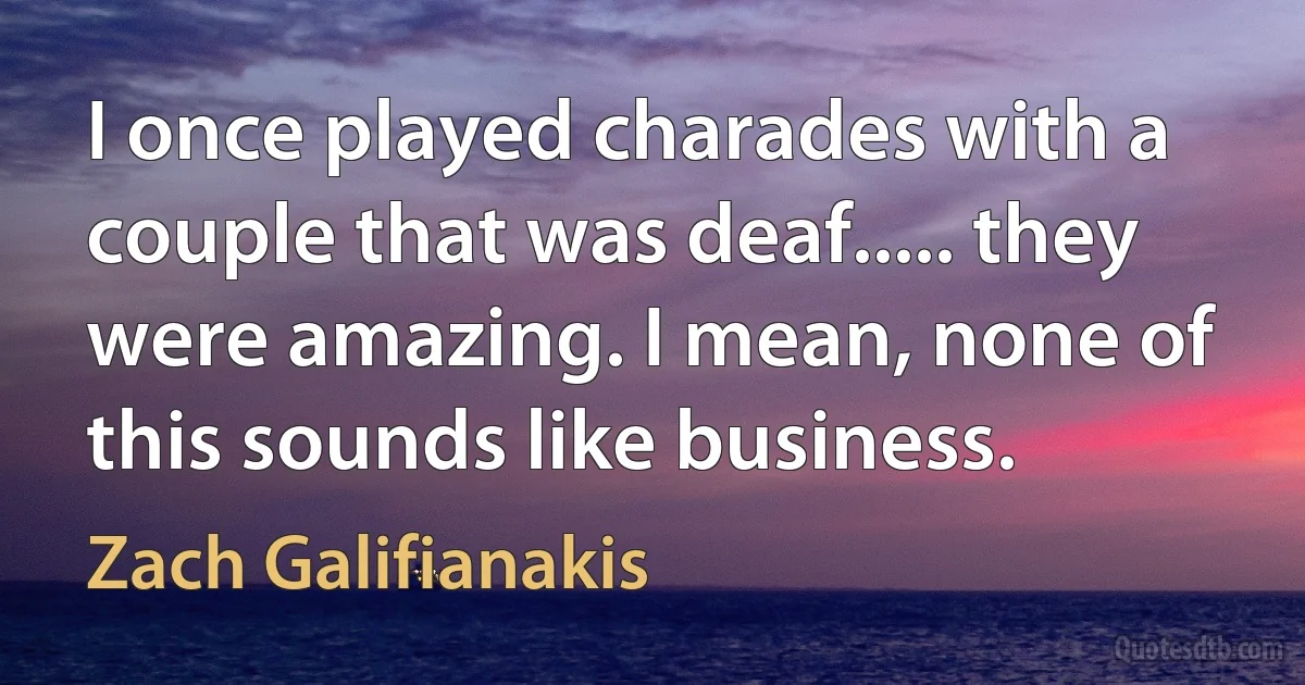 I once played charades with a couple that was deaf..... they were amazing. I mean, none of this sounds like business. (Zach Galifianakis)