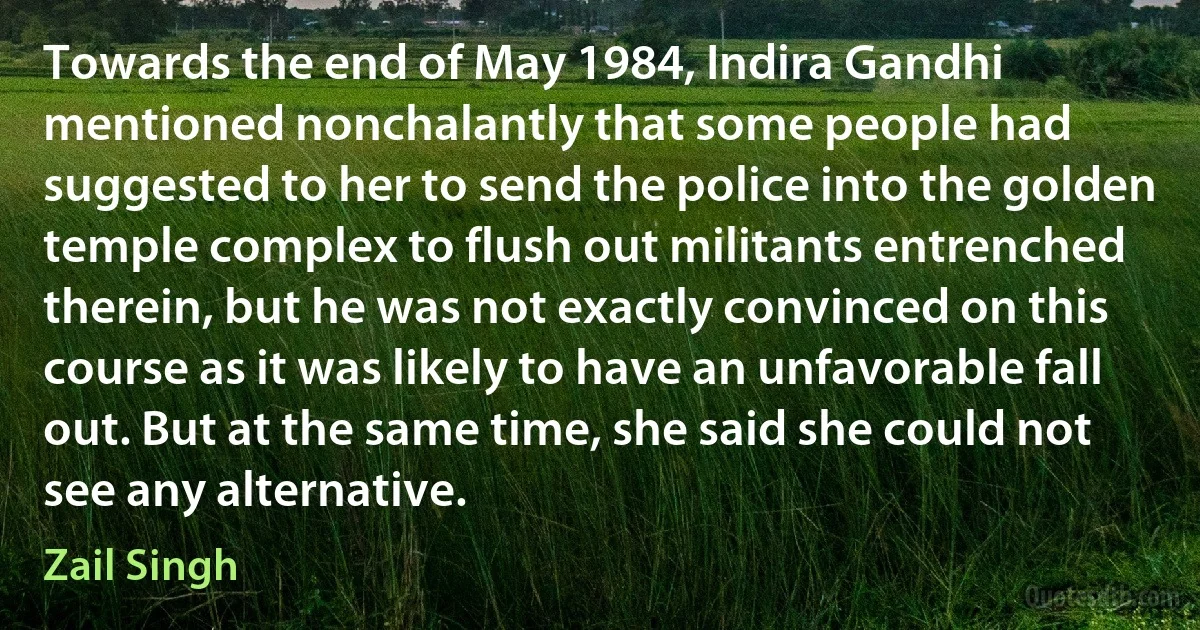 Towards the end of May 1984, Indira Gandhi mentioned nonchalantly that some people had suggested to her to send the police into the golden temple complex to flush out militants entrenched therein, but he was not exactly convinced on this course as it was likely to have an unfavorable fall out. But at the same time, she said she could not see any alternative. (Zail Singh)