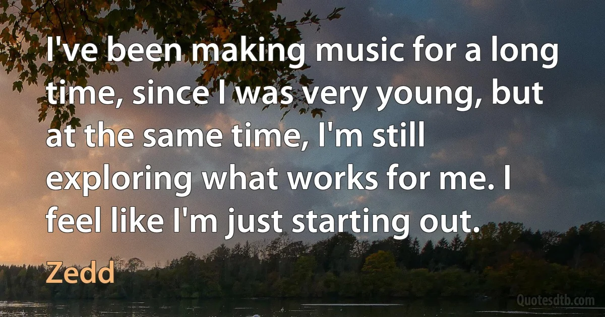 I've been making music for a long time, since I was very young, but at the same time, I'm still exploring what works for me. I feel like I'm just starting out. (Zedd)