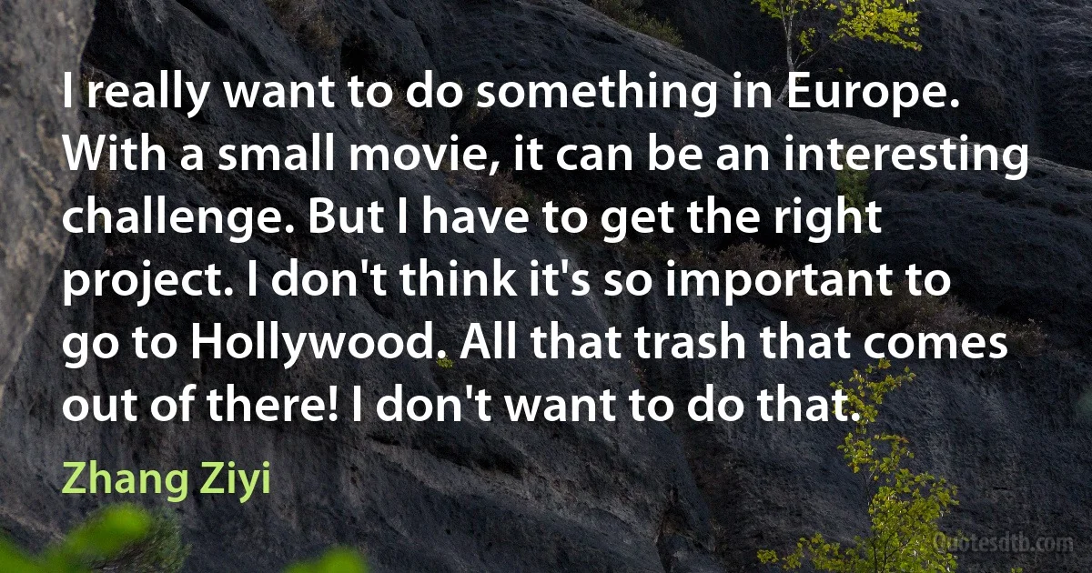 I really want to do something in Europe. With a small movie, it can be an interesting challenge. But I have to get the right project. I don't think it's so important to go to Hollywood. All that trash that comes out of there! I don't want to do that. (Zhang Ziyi)