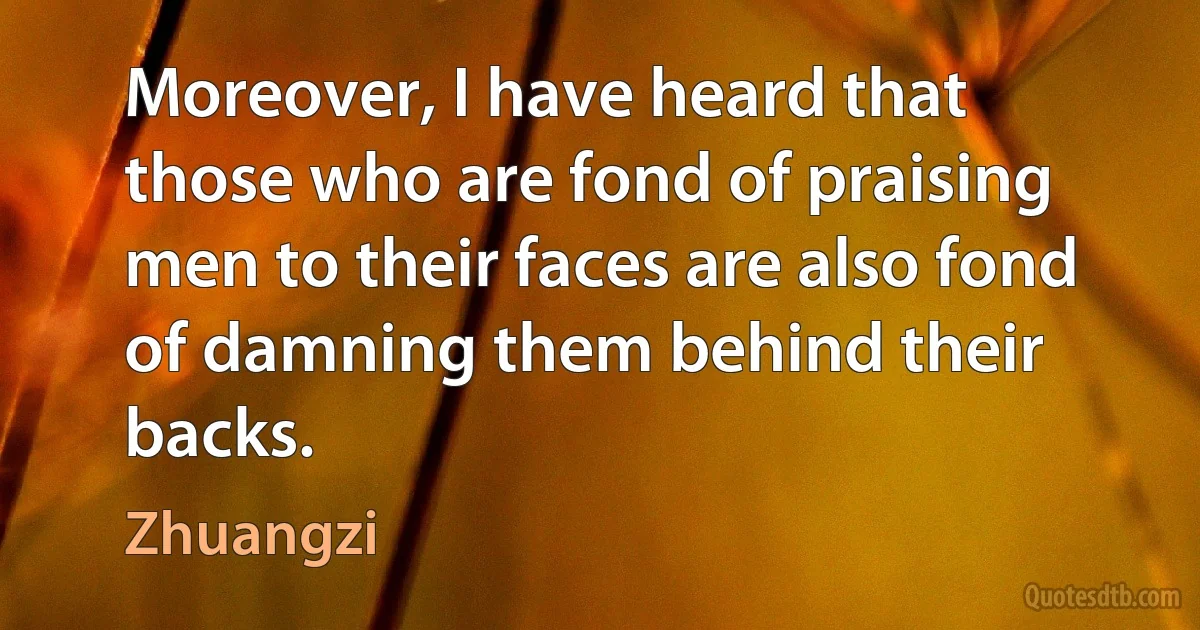 Moreover, I have heard that those who are fond of praising men to their faces are also fond of damning them behind their backs. (Zhuangzi)