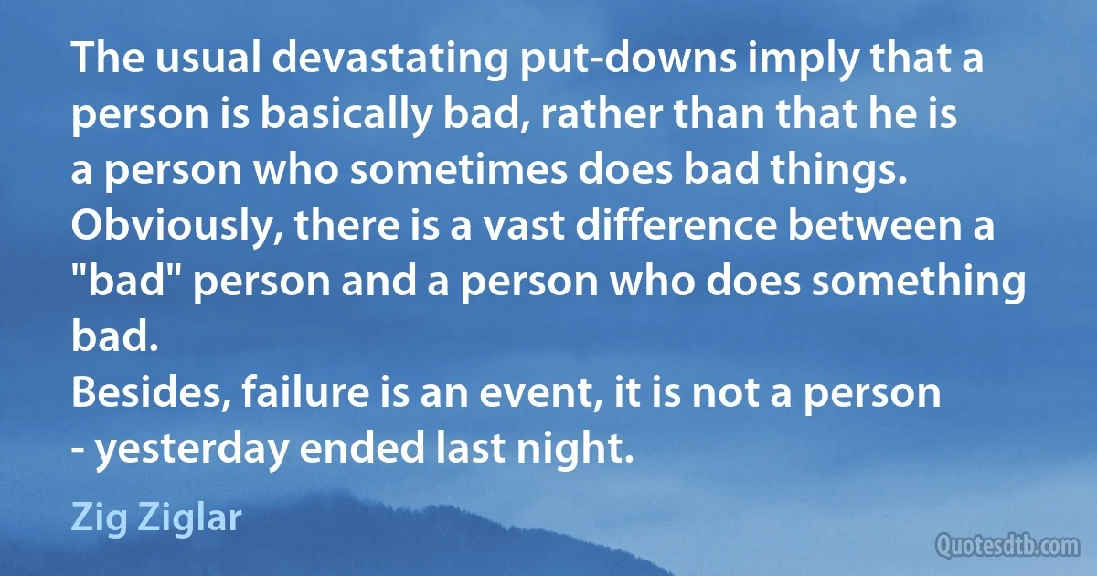 The usual devastating put-downs imply that a person is basically bad, rather than that he is a person who sometimes does bad things. Obviously, there is a vast difference between a "bad" person and a person who does something bad.
Besides, failure is an event, it is not a person - yesterday ended last night. (Zig Ziglar)