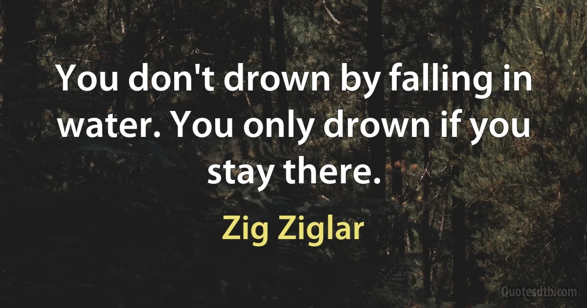 You don't drown by falling in water. You only drown if you stay there. (Zig Ziglar)