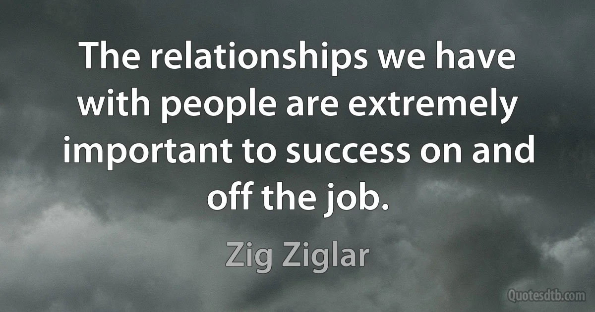 The relationships we have with people are extremely important to success on and off the job. (Zig Ziglar)