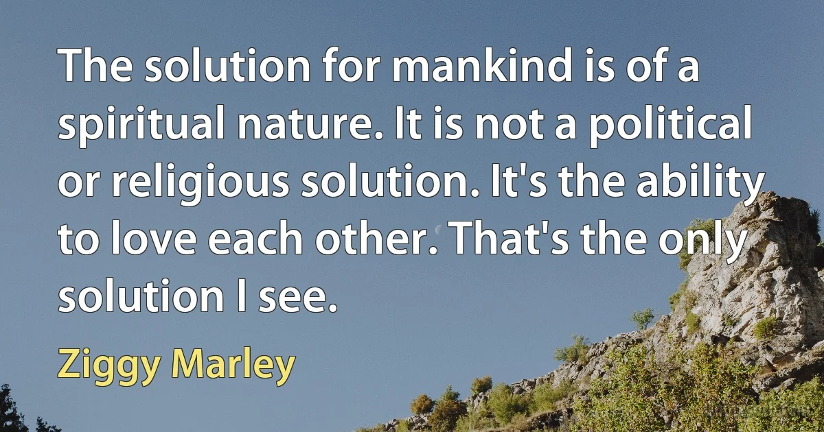 The solution for mankind is of a spiritual nature. It is not a political or religious solution. It's the ability to love each other. That's the only solution I see. (Ziggy Marley)