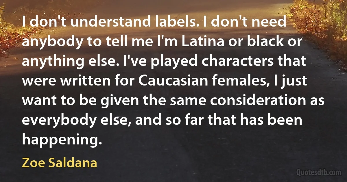 I don't understand labels. I don't need anybody to tell me I'm Latina or black or anything else. I've played characters that were written for Caucasian females, I just want to be given the same consideration as everybody else, and so far that has been happening. (Zoe Saldana)