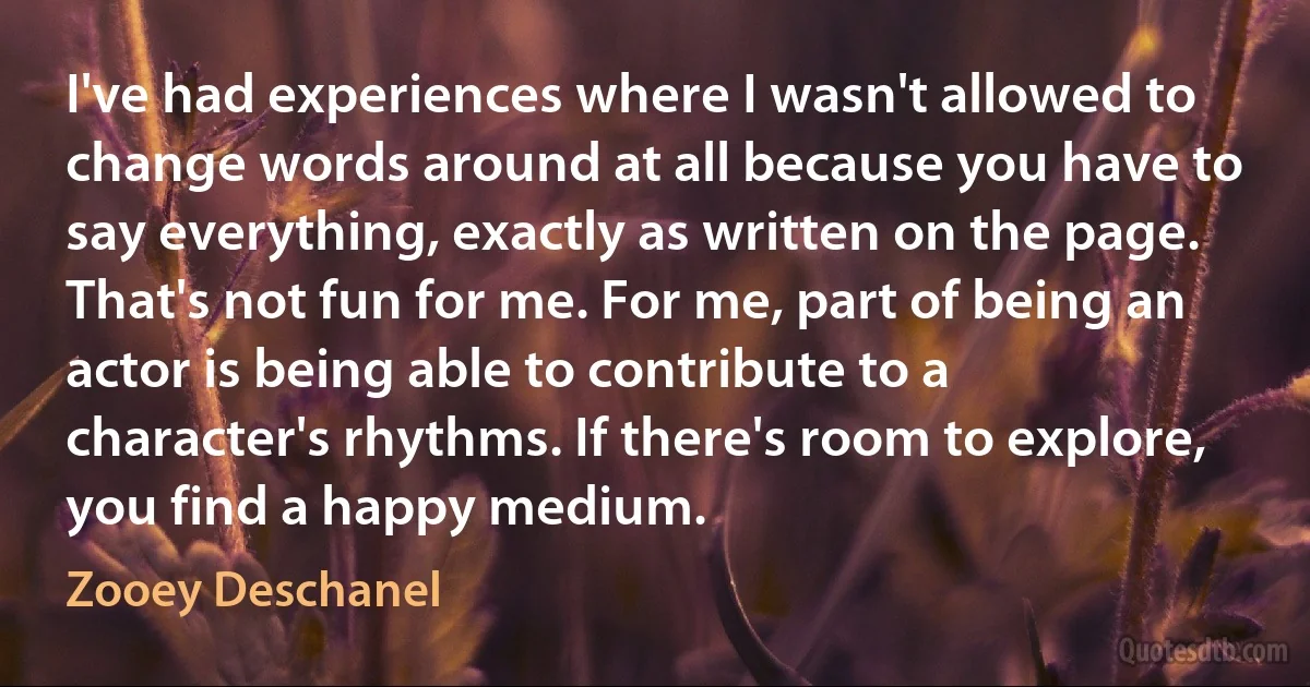 I've had experiences where I wasn't allowed to change words around at all because you have to say everything, exactly as written on the page. That's not fun for me. For me, part of being an actor is being able to contribute to a character's rhythms. If there's room to explore, you find a happy medium. (Zooey Deschanel)