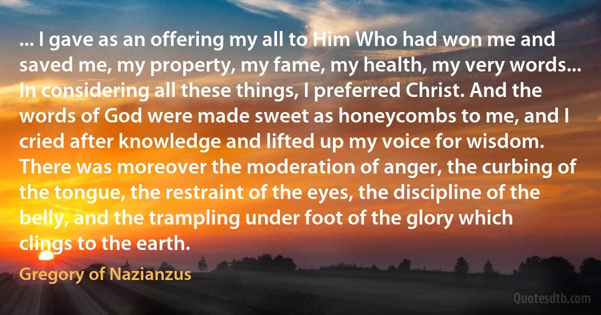 ... I gave as an offering my all to Him Who had won me and saved me, my property, my fame, my health, my very words... In considering all these things, I preferred Christ. And the words of God were made sweet as honeycombs to me, and I cried after knowledge and lifted up my voice for wisdom. There was moreover the moderation of anger, the curbing of the tongue, the restraint of the eyes, the discipline of the belly, and the trampling under foot of the glory which clings to the earth. (Gregory of Nazianzus)