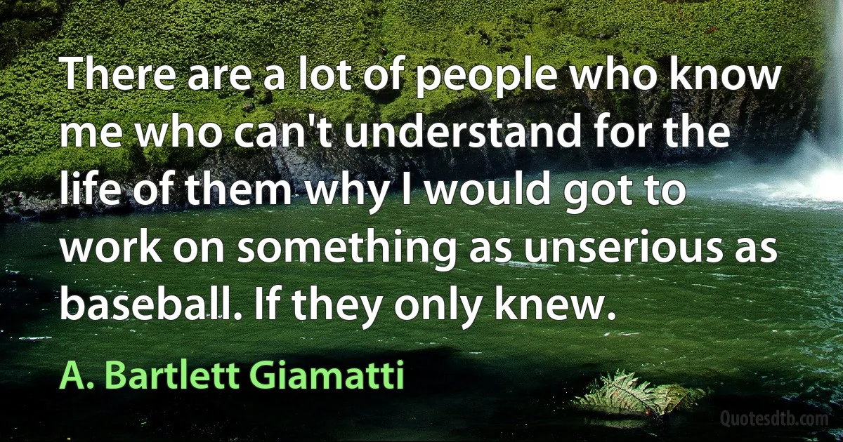 There are a lot of people who know me who can't understand for the life of them why I would got to work on something as unserious as baseball. If they only knew. (A. Bartlett Giamatti)