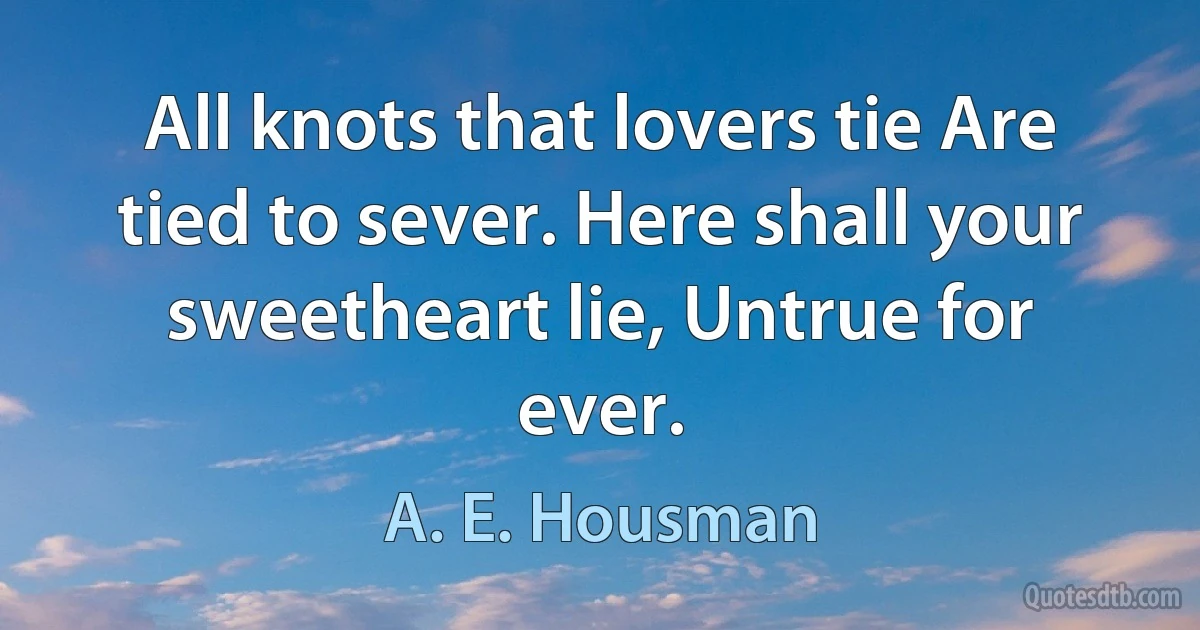 All knots that lovers tie Are tied to sever. Here shall your sweetheart lie, Untrue for ever. (A. E. Housman)