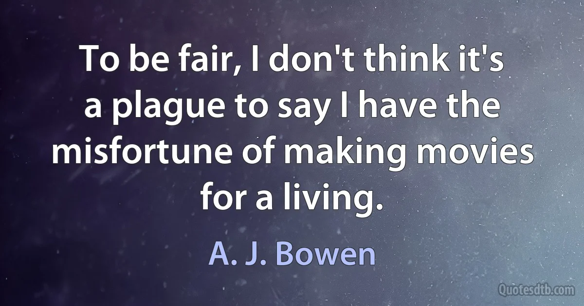 To be fair, I don't think it's a plague to say I have the misfortune of making movies for a living. (A. J. Bowen)